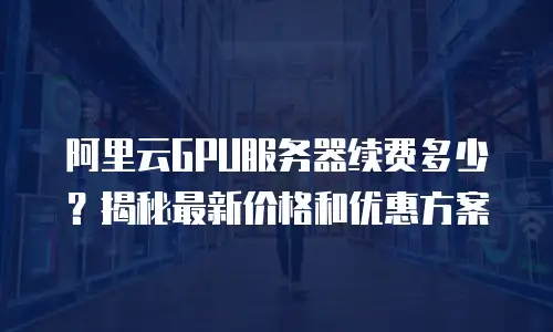 阿里云GPU服务器续费多少？揭秘最新价格和优惠方案