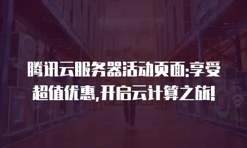 腾讯云服务器活动页面:享受超值优惠,开启云计算之旅!