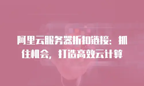 阿里云服务器折扣链接：抓住机会，打造高效云计算