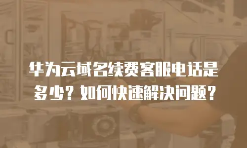 华为云域名续费客服电话是多少？如何快速解决问题？