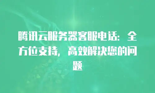 腾讯云服务器客服电话：全方位支持，高效解决您的问题
