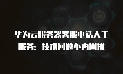 华为云服务器客服电话人工服务：技术问题不再困扰
