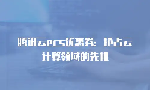 腾讯云ecs优惠券：抢占云计算领域的先机