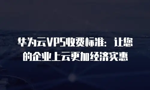 华为云VPS收费标准：让您的企业上云更加经济实惠