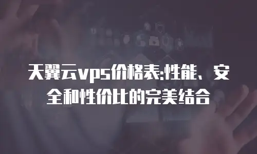 天翼云vps价格表:性能、安全和性价比的完美结合