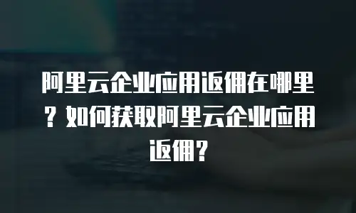 阿里云企业应用返佣在哪里？如何获取阿里云企业应用返佣？