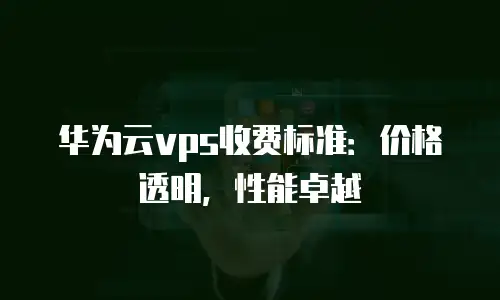 华为云vps收费标准：价格透明，性能卓越