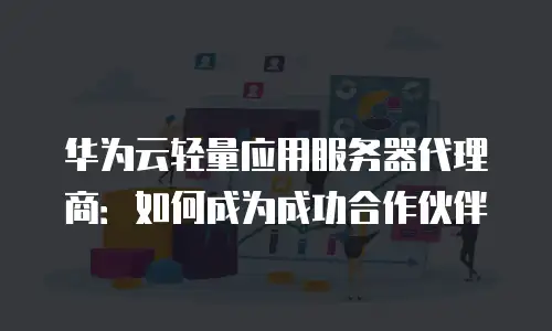 华为云轻量应用服务器代理商：如何成为成功合作伙伴