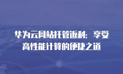 华为云网站托管返利：享受高性能计算的便捷之道