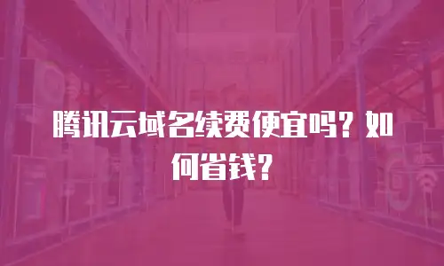 腾讯云域名续费便宜吗？如何省钱？