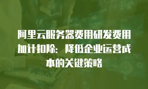 阿里云服务器费用研发费用加计扣除：降低企业运营成本的关键策略