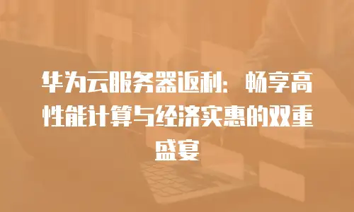 华为云服务器返利：畅享高性能计算与经济实惠的双重盛宴