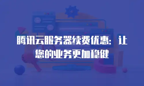 腾讯云服务器续费优惠：让您的业务更加稳健