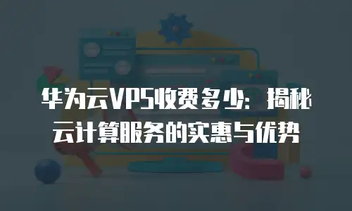 华为云VPS收费多少：揭秘云计算服务的实惠与优势