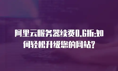 阿里云服务器续费0.6折:如何轻松升级您的网站?