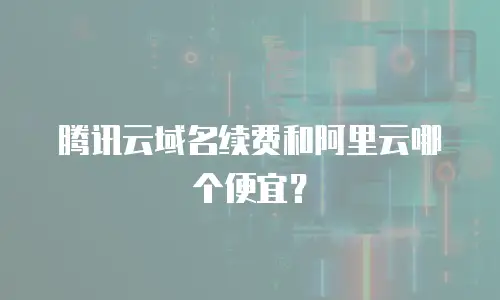 腾讯云域名续费和阿里云哪个便宜？