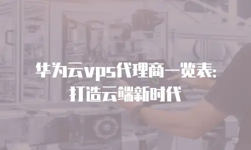 华为云vps代理商一览表：打造云端新时代