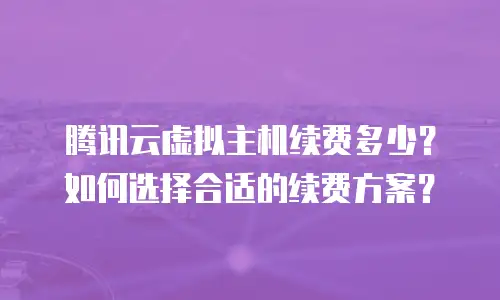 腾讯云虚拟主机续费多少？如何选择合适的续费方案？