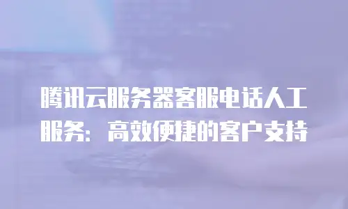 腾讯云服务器客服电话人工服务：高效便捷的客户支持