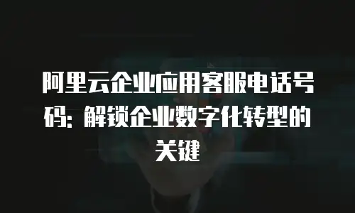 阿里云企业应用客服电话号码: 解锁企业数字化转型的关键