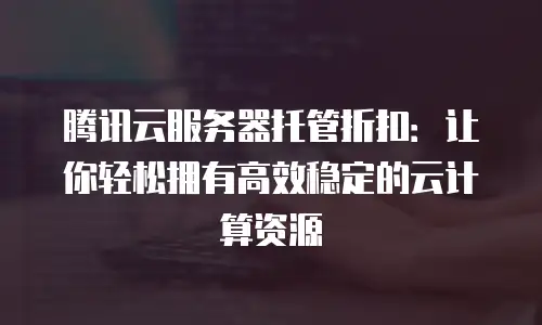 腾讯云服务器托管折扣：让你轻松拥有高效稳定的云计算资源