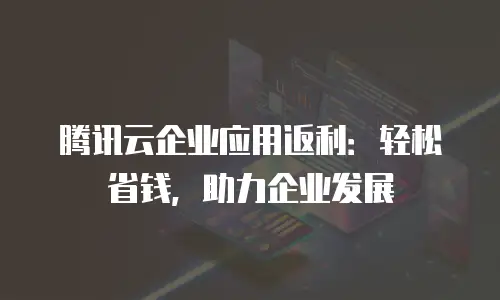 腾讯云企业应用返利：轻松省钱，助力企业发展