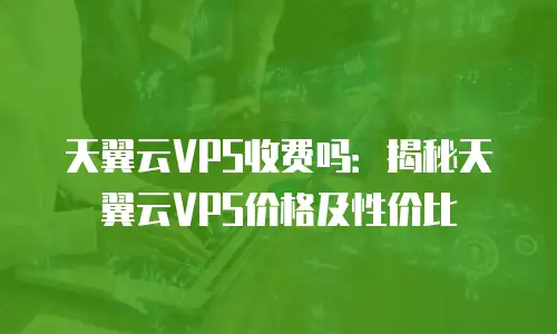 天翼云VPS收费吗：揭秘天翼云VPS价格及性价比