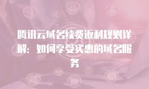 腾讯云域名续费返利规则详解：如何享受实惠的域名服务