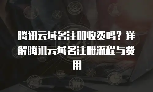 腾讯云域名注册收费吗？详解腾讯云域名注册流程与费用