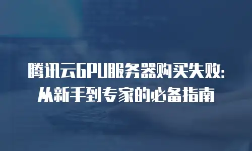 腾讯云GPU服务器购买失败：从新手到专家的必备指南