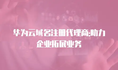 华为云域名注册代理商:助力企业拓展业务