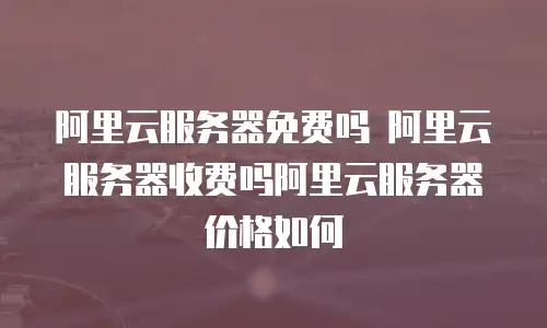 阿里云服务器免费吗 阿里云服务器收费吗阿里云服务器价格如何