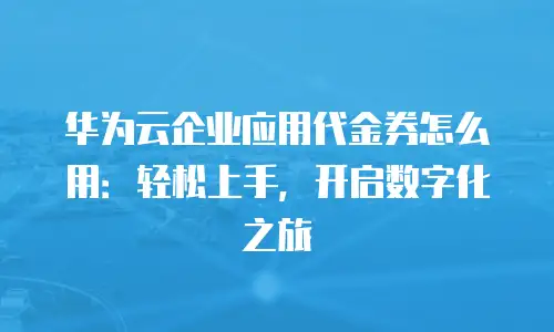 华为云企业应用代金券怎么用：轻松上手，开启数字化之旅