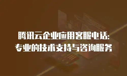 腾讯云企业应用客服电话：专业的技术支持与咨询服务