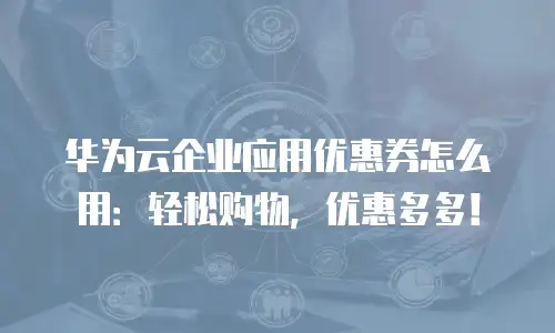 华为云企业应用优惠券怎么用：轻松购物，优惠多多！