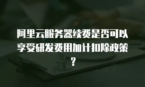 阿里云服务器续费是否可以享受研发费用加计扣除政策？