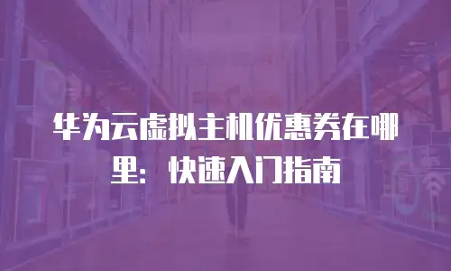华为云虚拟主机优惠券在哪里：快速入门指南