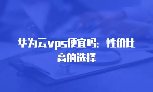 华为云vps便宜吗：性价比高的选择