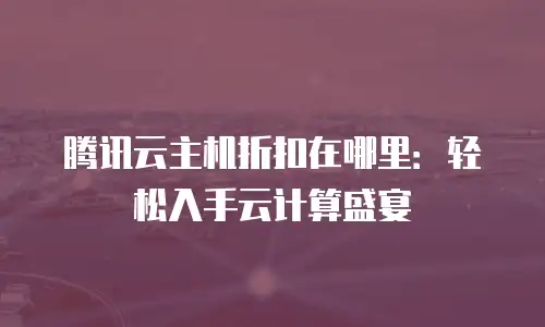 腾讯云主机折扣在哪里：轻松入手云计算盛宴