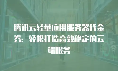 腾讯云轻量应用服务器代金券：轻松打造高效稳定的云端服务