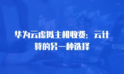 华为云虚拟主机收费：云计算的另一种选择