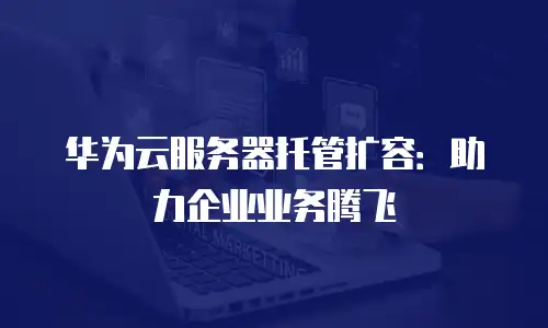 华为云服务器托管扩容：助力企业业务腾飞