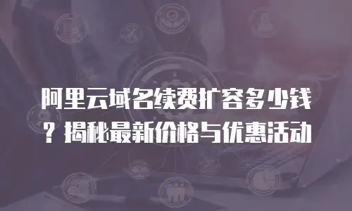 阿里云域名续费扩容多少钱？揭秘最新价格与优惠活动
