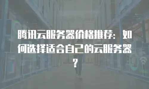 腾讯云服务器价格推荐：如何选择适合自己的云服务器？