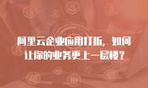 阿里云企业应用打折，如何让你的业务更上一层楼？