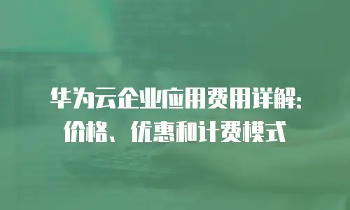 华为云企业应用费用详解：价格、优惠和计费模式