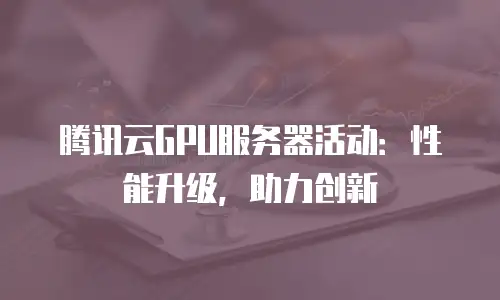 腾讯云GPU服务器活动：性能升级，助力创新