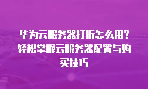 华为云服务器打折怎么用？轻松掌握云服务器配置与购买技巧