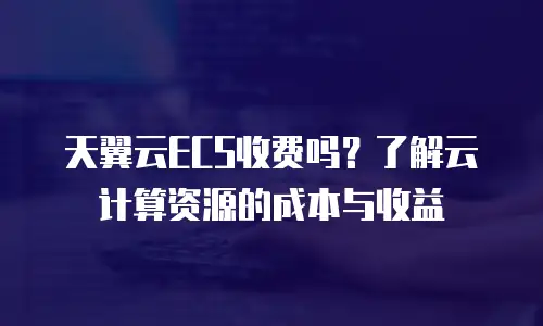 天翼云ECS收费吗？了解云计算资源的成本与收益