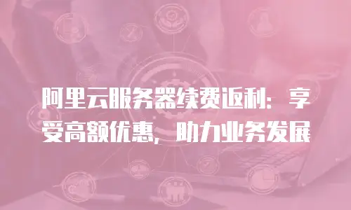 阿里云服务器续费返利：享受高额优惠，助力业务发展